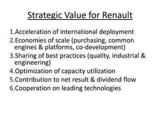Strategic Value for Renault
1.Acceleration of international deployment
2.Economies of scale (purchasing, common
  engines & platforms, co-development)
3.Sharing of best practices (quality, industrial &
  engineering)
4.Optimization of capacity utilization
5.Contribution to net result & dividend flow
6.Cooperation on leading technologies
 