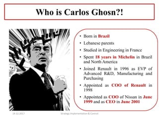 • Born in Brazil
• Lebanese parents
• Studied in Engineering in France
• Spent 18 years in Michelin in Brazil
and North America
• Joined Renault in 1996 as EVP of
Advanced R&D, Manufacturing and
Purchasing
• Appointed as COO of Renault in
1998
• Appointed as COO of Nissan in June
1999 and as CEO in June 2001
Who is Carlos Ghosn?!
14.12.2017 Strategy Implementation & Control
 