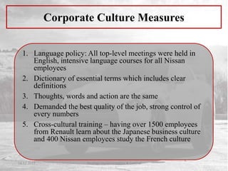 1. Language policy: All top-level meetings were held in
English, intensive language courses for all Nissan
employees
2. Dictionary of essential terms which includes clear
definitions
3. Thoughts, words and action are the same
4. Demanded the best quality of the job, strong control of
every numbers
5. Cross-cultural training – having over 1500 employees
from Renault learn about the Japanese business culture
and 400 Nissan employees study the French culture
Corporate Culture Measures
14.12.2017 Strategy Implementation & Control
 