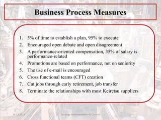 1. 5% of time to establish a plan, 95% to execute
2. Encouraged open debate and open disagreement
3. A performance-oriented compensation, 35% of salary is
performance-related
4. Promotions are based on performance, not on seniority
5. The use of e-mail is encouraged
6. Cross functional teams (CFT) creation
7. Cut jobs through early retirement, job transfer
8. Terminate the relationships with most Keiretsu suppliers
Business Process Measures
14.12.2017 Strategy Implementation & Control
 