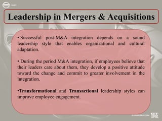 Leadership in Mergers & Acquisitions
• Successful post-M&A integration depends on a sound
leadership style that enables organizational and cultural
adaptation.
• During the period M&A integration, if employees believe that
their leaders care about them, they develop a positive attitude
toward the change and commit to greater involvement in the
integration.
•Transformational and Transactional leadership styles can
improve employee engagement.
 