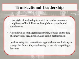 Transactional Leadership
• It is a style of leadership in which the leader promotes
compliance of his followers through both rewards and
punishments.
• Also known as managerial leadership, focuses on the role
of supervision, organization, and group performance.
• Leaders using the transactional approach are not looking to
change the future, they are looking to merely keep things
the same
 