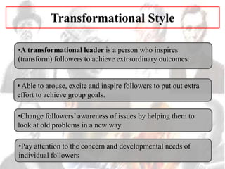 Transformational Style
•A transformational leader is a person who inspires
(transform) followers to achieve extraordinary outcomes.
• Able to arouse, excite and inspire followers to put out extra
effort to achieve group goals.
•Pay attention to the concern and developmental needs of
individual followers
•Change followers’ awareness of issues by helping them to
look at old problems in a new way.
 
