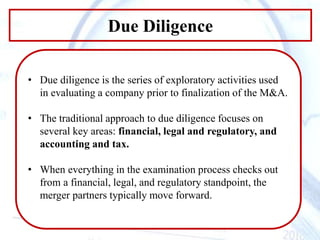 Due Diligence
• Due diligence is the series of exploratory activities used
in evaluating a company prior to finalization of the M&A.
• The traditional approach to due diligence focuses on
several key areas: financial, legal and regulatory, and
accounting and tax.
• When everything in the examination process checks out
from a financial, legal, and regulatory standpoint, the
merger partners typically move forward.
 