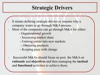 Strategic Drivers
• It means defining strategic drivers or reasons why a
company wants to go through M&A process.
• Most of the companies can go through M&A for either:
- Organizational growth
- Increasing market share
- Gaining entrée into new markets
- Obtaining products
- Keeping pace with change
• Successful M&As should focus on post the M&A on
rationale and objectives and then managing the tactical
and functional activities to achieve those.
 
