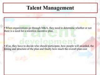 Talent Management
• When organizations go through M&A, they need to determine whether or not
there is a need for a retention incentive plan.
• If so, they have to decide who should participate, how people will awarded, the
timing and structure of the plan and finally how much the overall plan cost
 