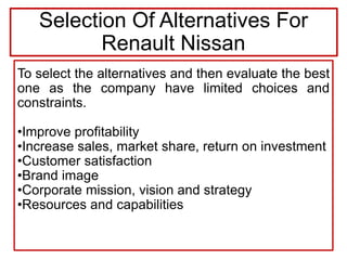 To select the alternatives and then evaluate the best
one as the company have limited choices and
constraints.
•Improve profitability
•Increase sales, market share, return on investment
•Customer satisfaction
•Brand image
•Corporate mission, vision and strategy
•Resources and capabilities
Selection Of Alternatives For
Renault Nissan
 