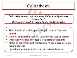 Collectivism culture: value harmony, fitting in and politeness,
“saving face”
Decision were made by people having similar thoughts
• The “Kereitsu” – affect purchasing in terms of cost and
quality
• Debates and conflicts are not valued or are seen as offense
• Decisions were made by people with similar thoughts
• Stress on consensus and compromise  prolonged decision
making process
• Spent too much time apologizing for service failures
Collectivism
14.12.2017 Strategy Implementation & Control
 