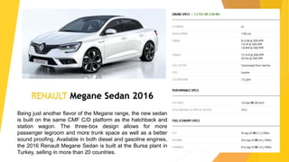 RENAULT Megane Sedan 2016
Being just another flavor of the Megane range, the new sedan
is built on the same CMF C/D platform as the hatchback and
station wagon. The three-box design allows for more
passenger legroom and more trunk space as well as a better
sound proofing. Available in both diesel and gasoline engines,
the 2016 Renault Megane Sedan is built at the Bursa plant in
Turkey, selling in more than 20 countries.
 