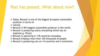 Past has passed, What about now?
 Today, Renault is one of the biggest European automobile
producer in terms of
 volume.
 Renault is 9th biggest automobile producer in the world.
 Renault is producing nearly everything which has an
engine(e.g. Plane)
 Renault is operating in 118 countries nowadays
 Renault Employs more than 120 thousands of people
 Renault is producing cars on 14 countries and 4 continents
 