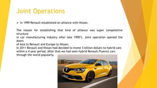 Joint Operations
The reason for establishing that kind of alliance was super competetive
structure
in car manufacturing industry after late 1990’s. Joint operation opened the
doors
of Asia to Renault and Europe to Nissan.
In 2011 Renault and Nissan had decided to invest 5 billion dollars to hybrid cars
within a 4 year period. After that we had seen hybrid Renault Fluence cars
through the world popularly.
 In 1999 Renault established an alliance with Nissan.
 