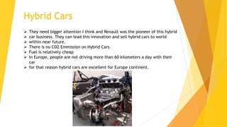 Hybrid Cars
 They need bigger attention I think and Renault was the pioneer of this hybrid
 car business. They can lead this innovation and sell hybrid cars to world
 within near future.
 There is no CO2 Emmission on Hybrid Cars
 Fuel is relatively cheap
 In Europe, people are not driving more than 60 kilometers a day with their
car
 for that reason hybrid cars are excellent for Europe continent.
 