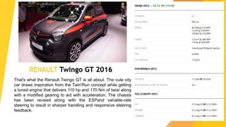 RENAULT Twingo GT 2016
That's what the Renault Twingo GT is all about. The cute city
car draws inspiration from the Twin'Run concept while getting
a tuned engine that delivers 110 hp and 170 Nm of twist along
with a modified gearing to aid with acceleration. The chassis
has been revised along with the ESPand variable-rate
steering to result in sharper handling and responsive steering
feedback.
 