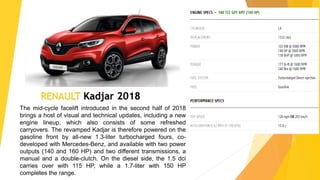RENAULT Kadjar 2018
The mid-cycle facelift introduced in the second half of 2018
brings a host of visual and technical updates, including a new
engine lineup, which also consists of some refreshed
carryovers. The revamped Kadjar is therefore powered on the
gasoline front by all-new 1.3-liter turbocharged fours, co-
developed with Mercedes-Benz, and available with two power
outputs (140 and 160 HP) and two different transmissions, a
manual and a double-clutch. On the diesel side, the 1.5 dci
carries over with 115 HP, while a 1.7-liter with 150 HP
completes the range.
 