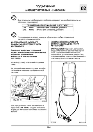 ПОДЪЕМНИКИ

                Домкрат катковый - Подпорки
                                     02

       Знак опасности (необходимость соблюдения правил техники безопасности во
       избежание повреждений)
                    ОБЯЗАТЕЛЬНЫЙ СПЕЦИАЛЬНЫЙ ИНСТРУМЕНТ
             Cha.     280-02 Проставка для каткового домкрата
             Cha.     408-02 Втулка для каткового домкрата



       Использование каткового домкрата обязательно требует применения
       соответствующих подпорок.
ИСПОЛЬЗОВАНИЕ КАТКОВОГО                        ИСПОЛЬЗОВАНИЕ КАТКОВОГО
ДОМКРАТА ДЛЯ ПЕРЕДНЕЙ ЧАСТИ                    ДОМКРАТА ДЛЯ ЗАДНЕЙ ЧАСТИ
АВТОМОБИЛЯ                                     АВТОМОБИЛЯ
                                               ЗАПРЕЩАЕТСЯ поднимать автомобиль
Приведите в действие стояночный                сзади, устанавливая домкрат под задний
тормоз или подложите противооткатные           мост. Поднимайте каждое колесо по
упоры под задние колеса.                       отдельности, устанавливая домкрат под
Используйте приспособление                     предназначенные для поддомкрачивания с
Cha. 280-02.                                   помощью штатного домкрата места.

Уприте проставку в передний подрамник
снизу.

Не допускайте касания проставки коробки
передач или приемной трубы выхлопной
системы.




Для определенных типов автомобилей в
проставке Cha. 280-02 следует выполнить
вырез для избежания контакта с выхлопной
трубой.




                                           02-1

 