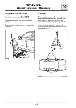 ПОДЪЕМНИКИ

                Домкрат катковый - Подпорки
                                    02
ПОДДОМКРАЧИВАНИЕ СБОКУ                          ПОДПОРКИ

Используйте проставку Cha. 280-02.              Для размещения автомобиля на подпорках
                                                располагайте их только под усиленными
Подведите домкрат под порог передней            участками (1), предусмотренными для
двери.                                          подъема автомобиля штатным домкратом.

Располагайте ребро порога точно в канавке       Устанавливать подпорки в задней части
проставки.                                      автомобиля следует, поднимая автомобиль
                                                домкратом сбоку.




                                            02-2

 