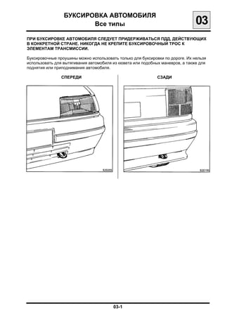 БУКСИРОВКА АВТОМОБИЛЯ

                        Все типы
                                              03
ПРИ БУКСИРОВКЕ АВТОМОБИЛЯ СЛЕДУЕТ ПРИДЕРЖИВАТЬСЯ ПДД, ДЕЙСТВУЮЩИХ
В КОНКРЕТНОЙ СТРАНЕ. НИКОГДА НЕ КРЕПИТЕ БУКСИРОВОЧНЫЙ ТРОС К
ЭЛЕМЕНТАМ ТРАНСМИССИИ.

Буксировочные проушины можно использовать только для буксировки по дороге. Их нельзя
использовать для вытягивания автомобиля из кювета или подобных маневров, а также для
поднятия или приподнимания автомобиля.

                СПЕРЕДИ                                      СЗАДИ




                                        03-1

 