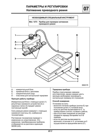 ПАРАМЕТРЫ И РЕГУЛИРОВКИ

                   Натяжение приводного ремня
                                       07
                         НЕОБХОДИМЫЙ СПЕЦИАЛЬНЫЙ ИНСТРУМЕНТ

                      Mot. 1273	 Прибор для проверки натяжения
                                 приводного ремня




                                                                                   96601R

А   :   измерительный блок                        Тарировка прибора
В   :   приемный блок с дисплеем                  Прибор отрегулирован заводом-
С   :   соединительный шнур                       изготовителем, однако каждые шесть
D   :   пластинка для контрольной тарировки       месяцев необходимо производить
Принцип работы прибора                            контрольную проверку его показаний.

Измерительный блок с помощью ручки (1)            Способ измерения
регулятора нажимного устройства (2) и             Установка на ноль:
наружных лапок (3) придает ремню                  - включите питание прибора (кнопка Е) при
постоянный прогиб.                                  положении ручки (1) головкой вниз,
                                                  - если на дисплее высвечивается 0, то
Силу реакции ремня измеряют с помощью               прибор можно считать готовым к работе,
нажимной пластины (4), снабженной                 - при отсутствии показаний на дисплее
тензометрами.                                       проверьте зарядку батарейки на 9 В
Растяжение тензометров приводит к                   прибора,
изменению их сопротивления. Это                   - если на дисплее высвечивается
изменение, преобразованное прибором,                величина, отличная от 0, установка на 0
отображается на дисплее в единицах                  осуществляется вращением винта (F).
SEEM (US).

                                              07-7

 