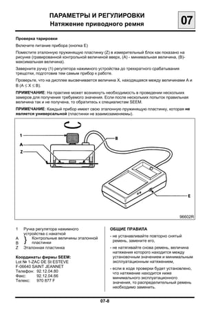 ПАРАМЕТРЫ И РЕГУЛИРОВКИ

                Натяжение приводного ремня
                                        07
Проверка тарировки
Включите питание прибора (кнопка Е)
Поместите эталонную пружинящую пластинку (Z) в измерительный блок как показано на
рисунке (гравированной контрольной величиной вверх, (А) - минимальная величина, (В)-
максимальная величина).
Заверните ручку (1) регулятора нажимного устройства до трехкратного срабатывания
трещотки, подготовив тем самым прибор к работе.
Проверьте, что на дисплее высвечивается величина Х, находящаяся между величинами А и
В (А ≤ Х ≤ В).
ПРИМЕЧАНИЕ: На практике может возникнуть необходимость в проведении нескольких
замеров для получения требуемого значения. Если после нескольких попыток правильная
величина так и не получена, то обратитесь к специалистам SEEM.
ПРИМЕЧАНИЕ: Каждый прибор имеет свою эталонную пружинящую пластинку, которая не
является универсальной (пластинки не взаимозаменяемы).




                                                                                   96602R

1   Ручка регулятора нажимного                ОБЩИЕ ПРАВИЛА
    устройства с накаткой
                                              - не устанавливайте повторно снятый
А
В   }   Контрольные величины эталонной
        пластинки                               ремень, замените его,
Z   Эталонная пластинка                       - не натягивайте снова ремень, величина
                                                натяжения которого находится между
Координаты фирмы SEEM:                          установочным значением и минимальным
Lot № 1-ZAC DE St ESTEVE                        эксплуатационным натяжением,
F-06640 SAINT JEANNET                         - если в ходе проверки будет установлено,
Телефон: 92.12.04.80                            что натяжение находится ниже
Факс:     92.12.04.66                           минимального эксплуатационного
Телекс:   970 877 F                             значения, то распределительный ремень
                                                необходимо заменить.


                                          07-8

 