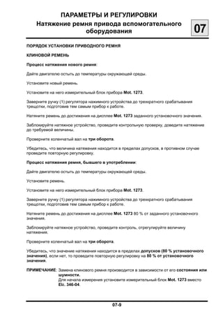 ПАРАМЕТРЫ И РЕГУЛИРОВКИ

    Натяжение ремня привода вспомогательного

                 оборудования
                                                      07
ПОРЯДОК УСТАНОВКИ ПРИВОДНОГО РЕМНЯ


КЛИНОВОЙ РЕМЕНЬ


Процесс натяжения нового ремня:


Дайте двигателю остыть до температуры окружающей среды.


Установите новый ремень.


Установите на него измерительный блок прибора Mot. 1273.


Заверните ручку (1) регулятора нажимного устройства до трехкратного срабатывания

трещотки, подготовив тем самым прибор к работе.


Натяните ремень до достижения на дисплее Mot. 1273 заданного установочного значения.


Заблокируйте натяжное устройство, проведите контрольную проверку, доведите натяжение

до требуемой величины.


Проверните коленчатый вал на три оборота.


Убедитесь, что величина натяжения находится в пределах допусков, в противном случае

проведите повторную регулировку.


Процесс натяжения ремня, бывшего в употреблении:


Дайте двигателю остыть до температуры окружающей среды.


Установите ремень.


Установите на него измерительный блок прибора Mot. 1273.


Заверните ручку (1) регулятора нажимного устройства до трехкратного срабатывания

трещотки, подготовив тем самым прибор к работе.


Натяните ремень до достижения на дисплее Mot. 1273 80 % от заданного установочного

значения.


Заблокируйте натяжное устройство, проведите контроль, отрегулируйте величину

натяжения.


Проверните коленчатый вал на три оборота.


Убедитесь, что значение натяжения находится в пределах допусков (80 % установочного

значения), если нет, то проведите повторную регулировку на 80 % от установочного
значения.

ПРИМЕЧАНИЕ: Замена клинового ремня производится в зависимости от его состояния или
            шумности.
            Для начала измерения установите измерительный блок Mot. 1273 вместо
            Elé. 346-04.



                                         07-9

 