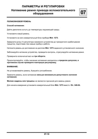ПАРАМЕТРЫ И РЕГУЛИРОВКИ

    Натяжение ремня привода вспомогательного

                 оборудования
                                                      07
ПОЛИКЛИНОВОЙ РЕМЕНЬ

Способ натяжения:

Дайте двигателю остыть до температуры окружающей среды.


Установите новый ремень.


Установите на него измерительный блок прибора Mot. 1273.


Заверните ручку (1) регулятора нажимного устройства до трехкратного срабатывания

трещотки, подготовив тем самым прибор к работе.


Натяните ремень до достижения на дисплее Mot. 1273 заданного установочного значения.


Заблокируйте натяжное устройство, проведите контроль, отрегулируйте натяжение ремня.


Проверните коленчатый вал на три оборота.


Проконтролируйте, чтобы значение натяжения находилось в пределах допусков, в

противном случае проведите повторную регулировку.

ВНИМАНИЕ:

Не устанавливайте ремень, бывший в употреблении.


Замените ремень, если натяжение меньше минимально допустимого значения

натяжения.


Мелкие надрезы или трещины не являются причиной для замены ремня.


Для начала измерения установите измерительный блок Mot. 1273 вместо Elé. 346-04.





                                         07-10

 