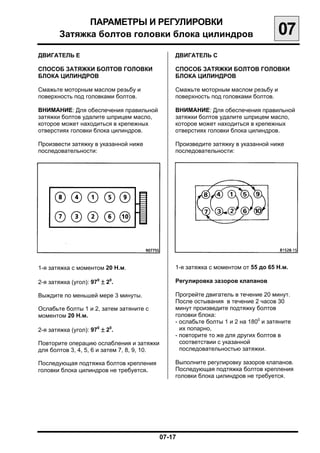 ПАРАМЕТРЫ И РЕГУЛИРОВКИ

        Затяжка болтов головки блока цилиндров
                                    07
ДВИГАТЕЛЬ Е                                    ДВИГАТЕЛЬ С

СПОСОБ ЗАТЯЖКИ БОЛТОВ ГОЛОВКИ                  СПОСОБ ЗАТЯЖКИ БОЛТОВ ГОЛОВКИ
БЛОКА ЦИЛИНДРОВ                                БЛОКА ЦИЛИНДРОВ

Смажьте моторным маслом резьбу и               Смажьте моторным маслом резьбу и
поверхность под головками болтов.              поверхность под головками болтов.

ВНИМАНИЕ: Для обеспечения правильной           ВНИМАНИЕ: Для обеспечения правильной
затяжки болтов удалите шприцем масло,          затяжки болтов удалите шприцем масло,
которое может находиться в крепежных           которое может находиться в крепежных
отверстиях головки блока цилиндров.            отверстиях головки блока цилиндров.

Произвести затяжку в указанной ниже            Произведите затяжку в указанной ниже
последовательности:                            последовательности:




1-я затяжка с моментом 20 Н.м.
                1-я затяжка с моментом от 55 до 65 Н.м.

2-я затяжка (угол): 970 ± 20.
                 Регулировка зазоров клапанов

Выждите по меньшей мере 3 минуты.
             Прогрейте двигатель в течение 20 минут.
                                               После остывания в течение 2 часов 30
Ослабьте болты 1 и 2, затем затяните с
        минут произведите подтяжку болтов
моментом 20 Н.м.
                              головки блока:
                                               - ослабьте болты 1 и 2 на 1800 и затяните
2-я затяжка (угол): 970 ± 20.
                   их попарно,
                                               - повторите то же для других болтов в
Повторите операцию ослабления и затяжки
         соответствии с указанной
для болтов 3, 4, 5, 6 и затем 7, 8, 9, 10.
      последовательностью затяжки.

Последующая подтяжка болтов крепления
         Выполните регулировку зазоров клапанов.
головки блока цилиндров не требуется.
         Последующая подтяжка болтов крепления
                                               головки блока цилиндров не требуется.




                                          07-17

 