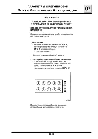 ПАРАМЕТРЫ И РЕГУЛИРОВКИ

Затяжка болтов головки блока цилиндров
                 07
                      ДВИГАТЕЛЬ F7P

        УСТАНОВКА ГОЛОВКИ БЛОКА ЦИЛИНДРОВ
        С ПРОКЛАДКОЙ, НЕ СОДЕРЖАЩЕЙ АСБЕСТ

       СПОСОБ ЗАТЯЖКИ БОЛТОВ ГОЛОВКИ БЛОКА
       ЦИЛИНДРОВ

       Смажьте моторным маслом резьбу и поверхность
       под головками болтов.


       1) Подготовка:
          - затяните все болты с моментом 30 Н.м,

            затем произведите угловую затяжку на

            510 ± 30 в указанной ниже

            последовательности:


         Выждите по меньшей мере 3 минуты.

       2) Затяжка болтов головки блока цилиндров:
          - ослабьте один за другим болты до их
            полного освобождения, затем затяните все
            болты с моментом 25 Н.м, затем
            произведите угловую затяжку на 1080 ± 30.




       Последующая подтяжка болтов крепления
       головки блока цилиндров не требуется.




                            07-19

 