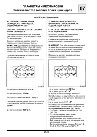 ПАРАМЕТРЫ И РЕГУЛИРОВКИ

        Затяжка болтов головки блока цилиндров
                                     07
                                 ДВИГАТЕЛЬ F (дизельный)


УСТАНОВКА ГОЛОВКИ БЛОКА                         УСТАНОВКА ГОЛОВКИ БЛОКА
ЦИЛИНДРОВ С ПРОКЛАДКОЙ,                         ЦИЛИНДРОВ С ПРОКЛАДКОЙ, НЕ
СОДЕРЖАЩЕЙ АСБЕСТ                               СОДЕРЖАЩЕЙ АСБЕСТ

СПОСОБ ЗАТЯЖКИ БОЛТОВ ГОЛОВКИ                   СПОСОБ ЗАТЯЖКИ БОЛТОВ ГОЛОВКИ
БЛОКА ЦИЛИНДРОВ                                 БЛОКА ЦИЛИНДРОВ
Эту операцию выполняют на холодном              Все болты должны систематически
двигателе только при установке головки          заменяться после демонтажа.
блока цилиндров.
                                                Смажьте моторным маслом резьбу и
Смажьте моторным маслом резьбу и                поверхность под головками болтов.
поверхность под головками болтов.
ВНИМАНИЕ: Для обеспечения правильной            ВНИМАНИЕ: Для обеспечения правильной
затяжки болтов удалите шприцем масло,           затяжки болтов удалить шприцем масло,
которое может находиться в крепежных            которое может находиться в крепежных
отверстиях головки блока цилиндров.             отверстиях головки блока цилиндров.

Произвести затяжку в указанной ниже             Произвести затяжку в указанной ниже
последовательности:                             последовательности:




1-я затяжка с моментом 30 Н.м.                  1-я затяжка с моментом 30 Н.м.

                                                2-я затяжка (угол): 500 ± 40.

2-я затяжка (угол): 70 Н.м.                     Выждите по меньшей мере 3 минуты.

                                                Ослабьте один за другим болты до полного

Выждите по меньшей мере 3 минуты.               освобождения, затем затяните с моментом

                                                25 Н.м:

Ослабьте один за другим болты до полного        2-я затяжка (угол): 2130 ± 70.

освобождения, затем затяните с моментом
                                                Последующая подтяжка болтов крепления

20 Н.м.
                                                головки блока цилиндров не требуется, за

                                                исключением двигателя F8Q Турбо.

2-я затяжка (угол): 1230 ± 20.                  - Особенности двигателей F8Q610, 740,
                                                  744, 768.
                                                - После достижения двигателем
                                                  определенной температуры
                                                  (срабатывание электровентилятора).
                                                - Дайте двигателю остыть до температуры
                                                  окружающей среды.
                                                - Выполните подтяжку попарно болтов 1-2,
                                                  3-4, 5-6, 7-8, 9-10 на угол 1200 ± 70.


                                           07-20

 