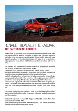 2
RENAULT REVEALS THE Kadjar,
THE CAPTUR’S BIG BROTHER
Buoyed by the success of the Captur,Renault is continuing its offensive in the world
of crossovers with the launch of the Kadjar, the brand’s first C-segment crossover.
In a fast-growing and extremely popular area of the market, the Kadjar will boost
Renault’s ambitions on the international stage, as it is due to go on sale initially
in Europe and in many African and Mediterranean Basin countries, followed by
China.	
This sibling to the Captur shakes up established thinking by bringing an innovative
and attractive proposition to the crossover market.
The Renault Kadjar stands out through its fluid, athletic exterior styling.
Meanwhile, its interior is both sporty and refined, courtesy of the quality of the
materials employed and the attention that has gone into its finish.
Available with either four- or two-wheel-drive transmission, the Renault Kadjar
encourages adventure while at the same time delivering easy manoeuvrability in
town thanks to its compact footprint (4.45 metres long x 1.84 metres wide).
Furnished with high-quality interior appointments and modern equipment, the
Renault Kadjar offers advanced connectivity with the R-Link 2®
multimedia system,
along with a relaxed experience behind the wheel, courtesy of the latest driving
aids.
The Renault Kadjar also benefits from a range of particularly efficient engines
which position it at the forefront of the segment in terms of low fuel consumption
and CO2 emissions.
The Renault Kadjar will be unveiled to the public at the 85th Geneva Motor Show
which opens on March 5, 2015.
It will go on sale early next summer in both Europe and a high number of countries
in Africa and the Mediterranean Basin region.
 