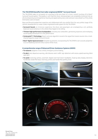 10
Renault Press
Tel.: + 33 1 76 84 63 36
media.renault.com
group.renault.com
The TALISMAN benefits from tailor-engineered BOSE®
Surround Sound
The TALISMAN takes its occupants on a journey to the very heart of a music concert courtesy of its Bose®
Surround Sound system. The quality is such that the driver and passengers are completely immersed into an
all-encompassing sound experience, hearing and appreciating every note and even every breath as if the artists
themselves were on-board.
Bose and Renault pooled their expertise and collaborated with one another from the very earliest stage of the
vehicle’s development to create a tailor-engineered audio system for the TALISMAN.
•	Surround Sound: an immersive experience; the driver and passengers are enveloped by a rich, perfectly
balanced sound, wherever in the vehicle they happen to be sitting.
•	Thirteen high-performance loudspeakers, including two subwoofers, generating expansive and enveloping
sound quality reminiscent of a ‘live’ performance.
•	Centerpoint®
2 Technology: Bose’s exclusive algorithm converts the signal from stereo sources into a multi-
channel signal to create Surround Sound.
•	Bose®
digital signal processor: bespoke equalisation, incorporating the TALISMAN’s own acoustic properties
so as to flawlessly transmit every nuance of the music.
A comprehensive range of Advanced Driver Assistance Systems (ADAS)
•	To reassure: adaptive cruise control, emergency active braking.
•	To alert: lane departure warning, safe distance alert, traffic sign detection with excess speed warning, blind
spot alert.
•	To assist: reversing camera, automatic dipped and main beam headlights, head-up data display, electronic
handbrake, hands-free boot, reversing camera and hands-free parking assist.
 