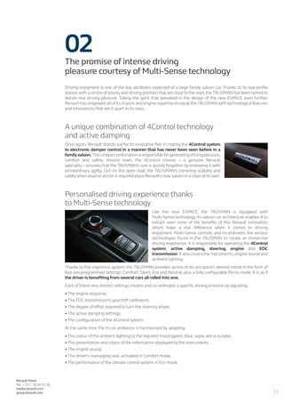 11
Renault Press
Tel.: + 33 1 76 84 63 36
media.renault.com
group.renault.com
02The promise of intense driving
pleasure courtesy of Multi-Sense technology
Driving enjoyment is one of the key attributes expected of a large family saloon car. Thanks to its low-profile
stance, with a centre of gravity and driving position that are close to the road, the TALISMAN has been honed to
deliver real driving pleasure. Taking the spirit that prevailed in the design of the new ESPACE even further,
Renault has employed all of its chassis and engine expertise to equip the TALISMAN with technological features
and innovations that set it apart in its class.
A unique combination of 4Control technology
and active damping
Once again, Renault stands out for its innovative flair in mating the 4Control system
to electronic damper control in a manner that has never been seen before in a
family saloon.This unique combination is responsible for generating driving pleasure,
comfort and safety. Around town, the 4Control chassis – a genuine Renault
speciality – ensures that the TALISMAN’s size is quickly forgotten by endowing it with
extraordinary agility. Out on the open road, the TALISMAN’s cornering stability and
safety when evasive action is required place Renault’s new saloon in a class of its own.
Personalised driving experience thanks
to Multi-Sense technology
Like the new ESPACE, the TALISMAN is equipped with
Multi-Sense technology. Its saloon car architecture enables it to
extract even more of the benefits of this Renault innovation
which make a real difference when it comes to driving
enjoyment. Multi-Sense controls and co-ordinates the various
technologies found in the TALISMAN to create an immersive
driving experience. It is responsible for operating the 4Control
system, active damping, steering, engine and EDC
transmission. It also covers the instruments, engine sound and
ambient lighting.
Thanks to this ingenious system, the TALISMAN provides access to its occupants’ desired mood in the form of
four pre-programmed settings: Comfort, Sport, Eco and Neutral, plus a fully configurable Perso mode. It is as if
the driver is benefiting from several cars all rolled into one.
Each of these very distinct settings creates and co-ordinates a specific driving emotion by adjusting:
•	The engine response,
•	The EDC transmission’s gearshift calibration,
•	The degree of effort required to turn the steering wheel,
•	The active damping settings,
•	The configuration of the 4Control system.
At the same time, the in-car ambience is harmonised by adapting:
•	The colour of the ambient lighting to the required mood (green, blue, sepia, red or purple),
•	The presentation and colour of the information displayed by the instruments,
•	The engine sound,
•	The driver’s massaging seat, activated in Comfort mode,
•	The performance of the climate control system in Eco mode.
 