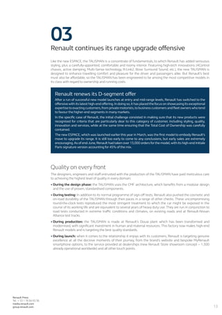 13
Renault Press
Tel.: + 33 1 76 84 63 36
media.renault.com
group.renault.com
03Renault continues its range upgrade offensive
Like the new ESPACE, the TALISMAN is a concentrate of fundamentals, to which Renault has added sensuous
styling, plus a carefully-appointed, comfortable and roomy interior. Featuring high-tech innovations (4Control
chassis, active damping, Multi-Sense technology, R-Link2, Bose Surround Sound, etc.), the new TALISMAN is
designed to enhance travelling comfort and pleasure for the driver and passengers alike. But Renault’s best
must also be affordable, so the TALISMAN has been engineered to be among the most competitive models in
its class with regard to ownership and running costs.
Quality on every front
The designers, engineers and staff entrusted with the production of the TALISMAN have paid meticulous care
to achieving the highest level of quality in every domain:
•	During the design phase: the TALISMAN uses the CMF architecture, which benefits from a modular design
and the use of proven, standardised components.
•	During testing: In addition to its normal programme of sign-off tests, Renault also pushed the cosmetic and
on-road durability of the TALISMAN through their paces in a range of other checks. These uncompromising
round-the-clock tests reproduced the most stringent treatment to which the car might be exposed in the
course of its working life and are equivalent to several years of heavy duty use. They are run in conjunction to
road tests conducted in extreme traffic conditions and climates, on existing roads and at Renault-Nissan
Alliance test tracks.
•	During production: the TALISMAN is made at Renault’s Douai plant which has been transformed and
modernised, with significant investment in human and material resources. This factory now makes high-end
Renault models and is targeting the best quality standards.
•	During launch: when it comes to the relationship it enjoys with its customers, Renault is targeting genuine
excellence at all the decisive moments of their journey, from the brand’s website and bespoke MyRenault
smartphone options, to the service provided at dealerships (new Renault Store showroom concept – 1,300
already operational worldwide) and all other touch points.
Renault renews its D-segment offer
After a run of successful new model launches at entry and mid-range levels, Renault has switched to the
offensive with its latest high-end offering.In doing so,it has placed the focus on showcasing its exceptional
expertise to exacting customers,from private motorists,to business customers and fleet owners who tend
to favour the higher-end segments in many markets.
In the specific case of Renault, the initial challenge consisted in making sure that its new products were
recognised for criteria that are particularly dear to this category of customer, including styling, quality,
innovation and services, while at the same time ensuring that the Total Cost of Ownership was carefully
contained.
The new ESPACE, which was launched earlier this year in March, was the first model to embody Renault’s
move to upgrade its range. It is still too early to come to any conclusions, but early sales are extremely
encouraging.As of end-June,Renault had taken over 13,000 orders forthe model,with its high-end Initiale
Paris signature version accounting for 45% of the mix.
 