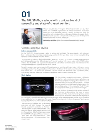 4
Renault Press
Tel.: + 33 1 76 84 63 36
media.renault.com
group.renault.com
01The TALISMAN, a saloon with a unique blend of
sensuality and state-of-the-art comfort
“We are proud to be unveiling the TALISMAN, Renault’s new four-door
saloon. The TALISMAN is generous in its exterior proportions, in its cabin
space and in the passenger comfort it offers. It stands out from the
competition with its confident front end, its graceful tail and muscular flanks.
Whichever angle you view it from, it looks ready to pounce. We designed it
with passion so that its drivers feel proud.“
Laurens van den Acker - Senior Vice President, Corporate Design, Renault
Vibrant, assertive styling
Saloon car essentials
For the TALISMAN, Renault designers opted for a three-box body style. The saloon layout – with a distinct
boot – picks up on the universally accepted design practice for this type of car, whilst simultaneously blending
Renault’s warm and friendly DNA into the mix.
To reinterpret the rulebook, Renault’s designers went back to basics to establish the ideal proportions and
perfect balance between the different volumes. An overall length of 4.85 metres and a width of 1.87 metres
endows the TALISMAN with a generous footprint that is beneficial to interior space and underscores the
distinguished apperance expected of a car of this stature.
Renault’s designers and engineers worked closely together to keep the roof height to just 1.46 metres and to
control ground clearance.They also achieved the ideal one-third / two-thirds ratio between the glazed areas and
body panels, plus a 2.81 metres long wheelbase. The long bonnet adds dynamism to the TALISMAN’s profile,
and the large diameter wheels (up to 19-inches) are a snug fit within their sculpted arches.
Sleek styling
The TALISMAN is powerful and inspires confidence
from the front with its distinctive chrome grille featuring
the brand’s upright diamond logo. Renault’s new visual
signature continues through the TALISMAN’s C-shaped
daytime running lights, which extend right down to the
bumper. Depending on the version, the TALISMAN can
be equipped with 100% ‘pure vision’ LED headlights.
The side profile is enhanced by the dynamic shape of
the third side window, evoking the world of luxury
limousines and the visual promise of generous space
inside. The use of chrome underscores the elegance of
the TALISMAN’s silhouette,with a strip running the perimeter of the side windows and another on the moulding
that straddles the front wing and door.This arrow-shaped feature taps into the design language of sporting cars
to suggest performance and aerodynamic efficiency.
The low, broad-shouldered rear incorporates
distinctive tail light clusters that extend
inwards towards the centreline of the boot.
Their elongated shape underscores the car’s
grounded stance while drawing attention to
the Renault logo. 3D-effect lighting provides
theTALISMANwithapowerfulvisualsignature.
These lights are always switched on - even
during the daytime  - to further reinforce their
visual impact.
 