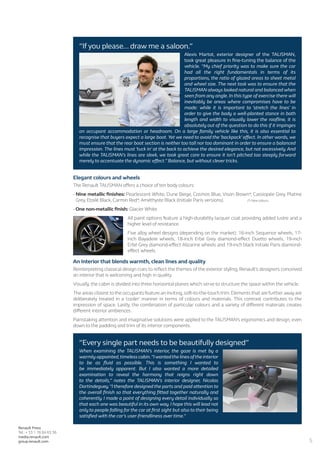 5
Renault Press
Tel.: + 33 1 76 84 63 36
media.renault.com
group.renault.com
“If you please... draw me a saloon.”
Alexis Martot, exterior designer of the TALISMAN,
took great pleasure in fine-tuning the balance of the
vehicle. “My chief priority was to make sure the car
had all the right fundamentals in terms of its
proportions, the ratio of glazed areas to sheet metal
and wheel size. The next task was to ensure that the
TALISMAN always looked natural and balanced when
seen from any angle. In this type of exercise there will
inevitably be areas where compromises have to be
made: while it is important to ‘stretch the lines’ in
order to give the body a well-planted stance in both
length and width to visually lower the roofline, it is
absolutely out of the question to do this if it impinges
on occupant accommodation or headroom. On a large family vehicle like this, it is also essential to
recognise that buyers expect a large boot. Yet we need to avoid the ‘backpack’ effect. In other words, we
must ensure that the rear boot section is neither too tall nor too dominant in order to ensure a balanced
impression. The lines must ‘tuck in’ at the back to achieve the desired elegance, but not excessively. And
while the TALISMAN’s lines are sleek, we took great care to ensure it isn’t pitched too steeply forward
merely to accentuate the dynamic effect.” Balance, but without clever tricks.
Elegant colours and wheels
The Renault TALISMAN offers a choice of ten body colours:
- Nine metallic finishes: Pearlescent White, Dune Beige, Cosmos Blue, Vison Brown*, Cassiopée Grey, Platine
Grey, Etoilé Black, Carmin Red*, Améthyste Black (Initiale Paris versions). 	 	 (*) New colours
- One non-metallic finish: Glacier White.
All paint options feature a high-durability lacquer coat providing added lustre and a
higher level of resistance.
Five alloy wheel designs (depending on the market): 16-inch Sequence wheels, 17-
inch Bayadere wheels, 18-inch Erbé Grey diamond-effect Duetto wheels, 19-inch
Erbé Grey diamond-effect Alizarine wheels and 19-inch black Initiale Paris diamond-
effect wheels.
An interior that blends warmth, clean lines and quality
Reinterpreting classical design cues to reflect the themes of the exterior styling, Renault’s designers conceived
an interior that is welcoming and high in quality.
Visually, the cabin is divided into three horizontal planes which serve to structure the space within the vehicle.
The areas closest to the occupants feature an inviting,soft-to-the-touch trim.Elements that are further away are
deliberately treated in a ‘cooler’ manner in terms of colours and materials. This contrast contributes to the
impression of space. Lastly, the combination of particular colours and a variety of different materials creates
different interior ambiences.
Painstaking attention and imaginative solutions were applied to the TALISMAN’s ergonomics and design, even
down to the padding and trim of its interior components.
“Every single part needs to be beautifully designed”
When examining the TALISMAN’s interior, the gaze is met by a
warmly-appointed,timeless cabin.“Iwantedthe lines ofthe interior
to be as fluid as possible. This is something I wanted to
be immediately apparent. But I also wanted a more detailed
examination to reveal the harmony that reigns right down
to the details,” notes the TALISMAN’s interior designer, Nicolas
Dortindeguey.“I therefore designed the parts and paid attention to
the overall finish so that everything fitted together naturally and
coherently. I made a point of designing every detail individually so
that each one was beautiful in its own way. I hope this will lead not
only to people falling for the car at first sight but also to their being
satisfied with the car’s user-friendliness over time.”
 
