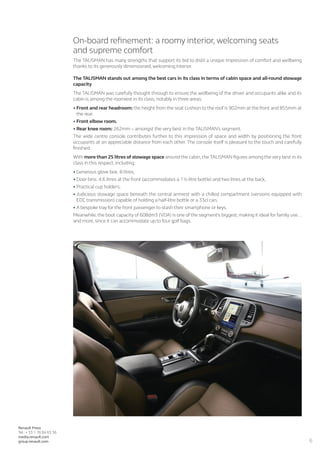 6
Renault Press
Tel.: + 33 1 76 84 63 36
media.renault.com
group.renault.com
On-board refinement: a roomy interior, welcoming seats
and supreme comfort
The TALISMAN has many strengths that support its bid to distil a unique impression of comfort and wellbeing
thanks to its generously dimensioned, welcoming interior.
The TALISMAN stands out among the best cars in its class in terms of cabin space and all-round stowage
capacity
The TALISMAN was carefully thought through to ensure the wellbeing of the driver and occupants alike and its
cabin is among the roomiest in its class, notably in three areas:
•	Front and rear headroom: the height from the seat cushion to the roof is 902mm at the front and 855mm at
the rear.
•	Front elbow room.
•	Rear knee room: 262mm – amongst the very best in the TALISMAN’s segment.
The wide centre console contributes further to this impression of space and width by positioning the front
occupants at an appreciable distance from each other. The console itself is pleasant to the touch and carefully
finished.
With more than 25 litres of stowage space around the cabin, the TALISMAN figures among the very best in its
class in this respect, including:
•	Generous glove box: 8 litres,
•	Door bins: 4.6 litres at the front (accommodates a 1½-litre bottle) and two litres at the back,
•	Practical cup holders,
•	Judicious stowage space beneath the central armrest with a chilled compartment (versions equipped with
EDC transmission) capable of holding a half-litre bottle or a 33cl can,
•	A bespoke tray for the front passenger to stash their smartphone or keys.
Meanwhile, the boot capacity of 608dm3 (VDA) is one of the segment’s biggest, making it ideal for family use…
and more, since it can accommodate up to four golf bags.
 