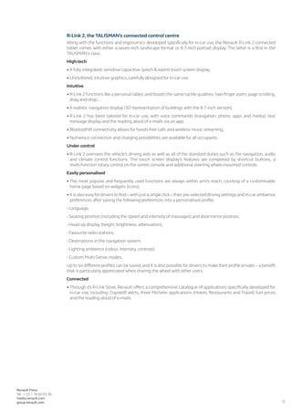 9
Renault Press
Tel.: + 33 1 76 84 63 36
media.renault.com
group.renault.com
R-Link 2, the TALISMAN’s connected control centre
Along with the functions and ergonomics developed specifically for in-car use, the Renault R-Link 2 connected
tablet comes with either a seven-inch landscape format or 8.7-inch portrait display. The latter is a first in the
TALISMAN’s class.
High-tech
•	A fully integrated, sensitive capacitive (pinch  zoom) touch screen display,
•	Uncluttered, intuitive graphics, carefully designed for in-car use.
Intuitive
•	R-Link 2 functions like a personal tablet, and boasts the same tactile qualities: two-finger zoom, page scrolling,
drag-and-drop...
•	A realistic navigation display (3D representation of buildings with the 8.7-inch version),
•	R-Link 2 has been tailored for in-car use, with voice commands (navigation, phone, apps and media), text
message display and the reading aloud of e-mails via an app,
•	Bluetooth® connectivity allows for hands-free calls and wireless music streaming,
•	Numerous connection and charging possibilities are available for all occupants.
Under control
•	R-Link 2 oversees the vehicle’s driving aids as well as all of the standard duties such as the navigation, audio
and climate control functions. The touch screen display’s features are completed by shortcut buttons, a
multi-function rotary control on the centre console and additional steering wheel-mounted controls.
Easily personalised
•	The most popular and frequently used functions are always within arm’s reach, courtesy of a customisable
home page based on widgets (icons).
•	It is also easyfor drivers to find–with just a single click–their pre-selected driving settings and in-car ambience
preferences after saving the following preferences into a personalised profile:
- Language,
- Seating position (including the speed and intensity of massages) and door mirror position,
- Head-up display (height, brightness, attenuation),
- Favourite radio stations,
- Destinations in the navigation system,
- Lighting ambience (colour, intensity, contrast),
- Custom Multi-Sense modes.
Up to six different profiles can be saved, and it is also possible for drivers to make their profile private – a benefit
that is particularly appreciated when sharing the wheel with other users.
Connected
•	Through its R-Link Store, Renault offers a comprehensive catalogue of applications specifically developed for
in-car use, including: Coyote® alerts, three Michelin applications (Hotels, Restaurants and Travel), fuel prices
and the reading aloud of e-mails.
 