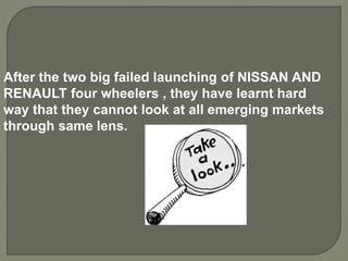 After the two big failed launching of NISSAN AND
RENAULT four wheelers , they have learnt hard
way that they cannot look at all emerging markets
through same lens.
 