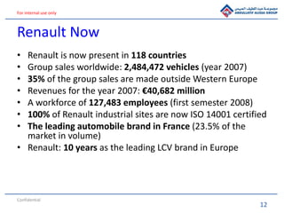 12
For internal use only
Renault Now
• Renault is now present in 118 countries
• Group sales worldwide: 2,484,472 vehicles (year 2007)
• 35% of the group sales are made outside Western Europe
• Revenues for the year 2007: €40,682 million
• A workforce of 127,483 employees (first semester 2008)
• 100% of Renault industrial sites are now ISO 14001 certified
• The leading automobile brand in France (23.5% of the
market in volume)
• Renault: 10 years as the leading LCV brand in Europe
Confidential
 
