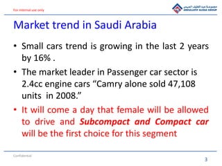 3
For internal use only
Market trend in Saudi Arabia
• Small cars trend is growing in the last 2 years
by 16% .
• The market leader in Passenger car sector is
2.4cc engine cars “Camry alone sold 47,108
units in 2008.”
• It will come a day that female will be allowed
to drive and Subcompact and Compact car
will be the first choice for this segment
Confidential
 