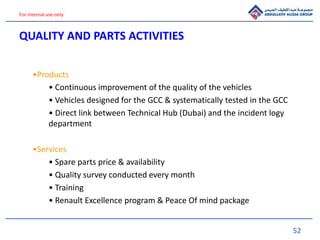 52
For internal use only
•Products
• Continuous improvement of the quality of the vehicles
• Vehicles designed for the GCC & systematically tested in the GCC
• Direct link between Technical Hub (Dubai) and the incident logy
department
•Services
• Spare parts price & availability
• Quality survey conducted every month
• Training
• Renault Excellence program & Peace Of mind package
QUALITY AND PARTS ACTIVITIES
 