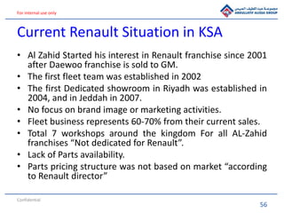 56
For internal use only
Current Renault Situation in KSA
• Al Zahid Started his interest in Renault franchise since 2001
after Daewoo franchise is sold to GM.
• The first fleet team was established in 2002
• The first Dedicated showroom in Riyadh was established in
2004, and in Jeddah in 2007.
• No focus on brand image or marketing activities.
• Fleet business represents 60-70% from their current sales.
• Total 7 workshops around the kingdom For all AL-Zahid
franchises “Not dedicated for Renault”.
• Lack of Parts availability.
• Parts pricing structure was not based on market “according
to Renault director”
Confidential
 