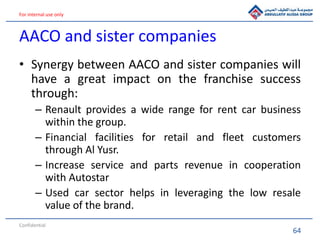 64
For internal use only
AACO and sister companies
• Synergy between AACO and sister companies will
have a great impact on the franchise success
through:
– Renault provides a wide range for rent car business
within the group.
– Financial facilities for retail and fleet customers
through Al Yusr.
– Increase service and parts revenue in cooperation
with Autostar
– Used car sector helps in leveraging the low resale
value of the brand.
Confidential
 
