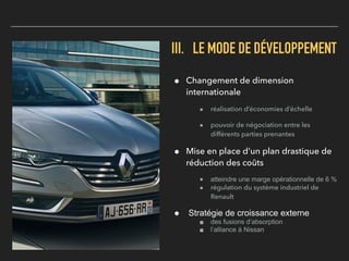 III. LE MODE DE DÉVELOPPEMENT
! Changement de dimension
internationale
■ réalisation d’économies d’échelle
■ pouvoir de négociation entre les
différents parties prenantes
! Mise en place d’un plan drastique de
réduction des coûts
■ atteindre une marge opérationnelle de 6 %
■ régulation du système industriel de
Renault
! Stratégie de croissance externe
■ des fusions d’absorption
■ l’alliance à Nissan
 