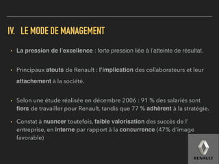 IV. LE MODE DE MANAGEMENT
▸ La pression de l’excellence : forte pression liée à l’atteinte de résultat.
▸ Principaux atouts de Renault : l’implication des collaborateurs et leur
attachement à la société.
▸ Selon une étude réalisée en décembre 2006 : 91 % des salariés sont
ﬁers de travailler pour Renault, tandis que 77 % adhèrent à la stratégie.
▸ Constat à nuancer toutefois, faible valorisation des succès de l’
entreprise, en interne par rapport à la concurrence (47% d’image
favorable)
 