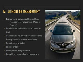 IV. LE MODE DE MANAGEMENT
▸ L’empreinte nationale: Un modèle de
management typiquement “Made in
France”
▸ le refus du standard ou du process trop
ﬁgé
▸ une certaine vision du travail qui valorise
les experts et le professionnalisme
▸ le goût pour le débat
▸ le sens critique
▸ la souplesse d’organisation
▸ la préférence pour le « home made »
 