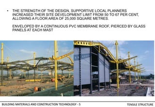 • THE STRENGTH OF THE DESIGN, SUPPORTIVE LOCAL PLANNERS
INCREASED THEIR SITE DEVELOPMENT LIMIT FROM 50 TO 67 PER CENT,
ALLOWING A FLOOR AREA OF 25,000 SQUARE METRES.
ENVELOPED BY A CONTINUOUS PVC MEMBRANE ROOF, PIERCED BY GLASS
PANELS AT EACH MAST
BUILDING MATERIALS AND CONSTRUCTION TECHNOLOGY - 5 TENSILE STRUCTURE
 