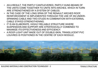BUILDING MATERIALS AND CONSTRUCTION TECHNOLOGY - 5 TENSILE STRUCTURE
• AS A RESULT, THE PARTLY CANTILEVERED, PARTLY HUNG BEAMS OF
THE UNITS COME TOGETHER TO UNITE INTO ARCHES, WHICH IN TURN
ARE STRENGTHENED BY A SYSTEM OF CABLES.
• IN THE CASE OF THE LONG SPAN OF THE RENAULT ARCHED ROOF,
REINFORCEMENT IS IMPLEMENTED THROUGH THE USE OF AN UNDER-
SPANNING CABLE AND TWO STUDS IN COMBINATION WITH EXTERNAL
CABLE STAYED STRENGTHENING.
• IT IS AN ELABORATE, HIGHLY RELIABLE STRUCTURE WHERE
SUSPENSION AND SUPPORT ARE STRATEGICALLY COMBINED TO
MAXIMIZE ITS EFFECTIVENESS AND EFFICIENCY.
• A ROOF-LIGHT UNIT MADE OUT OF DOUBLE-SKIN, TRANSLUCENT PVC
LOUVRES IS POSITIONED IN THE CENTRE OF EACH MODULE.
 