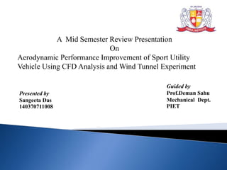 Presented by
Sangeeta Das
140370711008
Guided by
Prof.Deman Sahu
Mechanical Dept.
PIET
A Mid Semester Review Presentation
On
Aerodynamic Performance Improvement of Sport Utility
Vehicle Using CFD Analysis and Wind Tunnel Experiment
 
