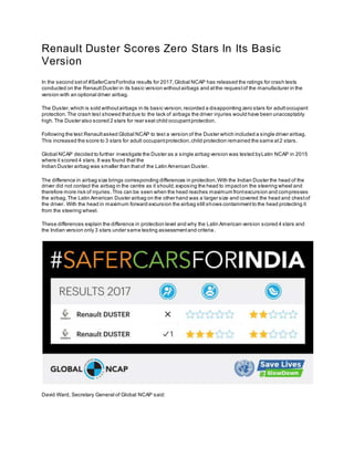 Renault Duster Scores Zero Stars In Its Basic
Version
In the second setof #SaferCarsForIndia results for 2017,Global NCAP has released the ratings for crash tests
conducted on the RenaultDuster in its basic version withoutairbags and atthe requestof the manufacturer in the
version with an optional driver airbag.
The Duster,which is sold withoutairbags in its basic version,recorded a disappointing zero stars for adultoccupant
protection.The crash test showed thatdue to the lack of airbags the driver injuries would have been unacceptably
high.The Duster also scored 2 stars for rear seat child occupantprotection.
Following the test Renaultasked Global NCAP to test a version of the Duster which included a single driver airbag.
This increased the score to 3 stars for adult occupantprotection,child protection remained the same at2 stars.
Global NCAP decided to further investigate the Duster as a single airbag version was tested byLatin NCAP in 2015
where it scored 4 stars.It was found that the
Indian Duster airbag was smaller than thatof the Latin American Duster.
The difference in airbag size brings corresponding differences in protection.With the Indian Duster the head of the
driver did not contact the airbag in the centre as it should,exposing the head to impacton the steering wheel and
therefore more risk of injuries.This can be seen when the head reaches maximum frontexcursion and compresses
the airbag.The Latin American Duster airbag on the other hand was a larger size and covered the head and chestof
the driver. With the head in maximum forward excursion the airbag still shows containmentto the head protecting it
from the steering wheel.
These differences explain the difference in protection level and why the Latin American version scored 4 stars and
the Indian version only 3 stars under same testing assessmentand criteria.
David Ward, Secretary General of Global NCAP said:
 