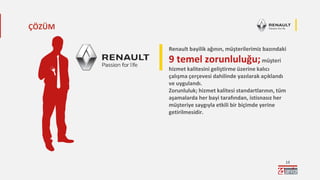 13
Renault bayilik ağının, müşterilerimiz bazındaki
9 temel zorunluluğu;müşteri
hizmet kalitesini geliştirme üzerine kalıcı
çalışma çerçevesi dahilinde yazılarak açıklandı
ve uygulandı.
Zorunluluk; hizmet kalitesi standartlarının, tüm
aşamalarda her bayi tarafından, istisnasız her
müşteriye saygıyla etkili bir biçimde yerine
getirilmesidir.
ÇÖZÜM
 